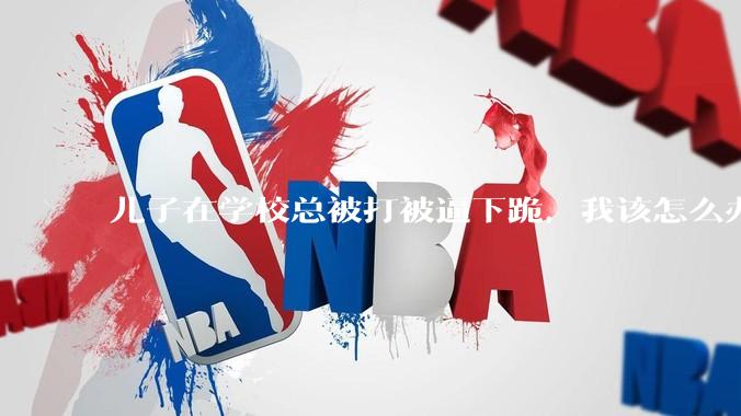 儿子在学校总被打被逼下跪，我该怎么办？